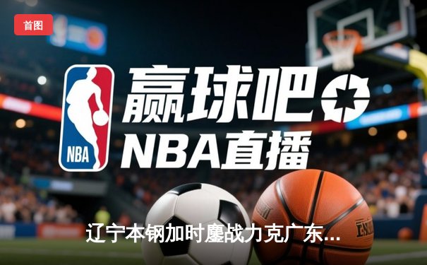 辽宁本钢加时鏖战力克广东宏远 CBA半决赛上演史诗级对决