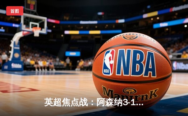 英超焦点战：阿森纳3-1逆转曼联，萨卡传射建功锁定胜局