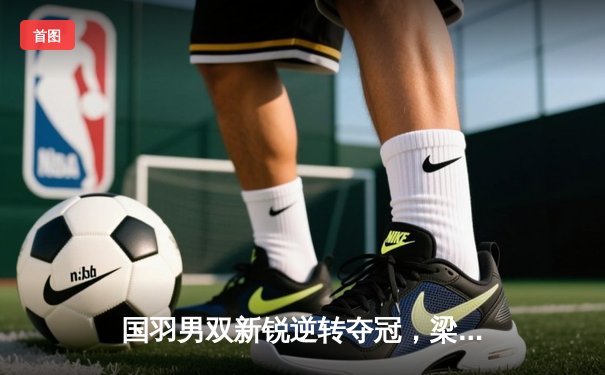 国羽男双新锐逆转夺冠，梁王组合鏖战三局问鼎马来西亚公开赛