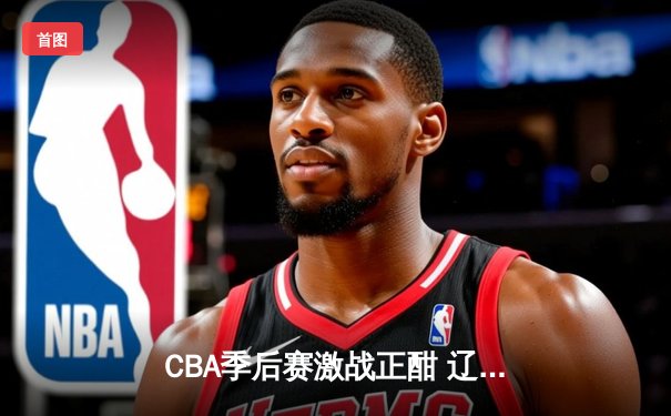 CBA季后赛激战正酣 辽宁本钢加时险胜广东东莞大益
