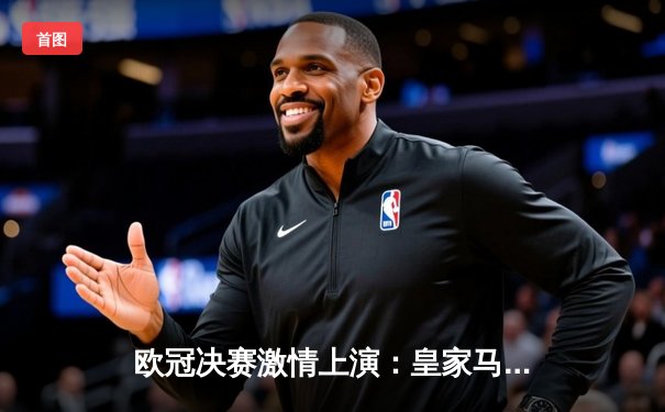 欧冠决赛激情上演：皇家马德里加时鏖战2-1力克利物浦，第15次捧起大耳朵杯